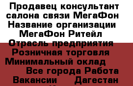 Продавец-консультант салона связи МегаФон › Название организации ­ МегаФон Ритейл › Отрасль предприятия ­ Розничная торговля › Минимальный оклад ­ 20 000 - Все города Работа » Вакансии   . Дагестан респ.,Кизилюрт г.